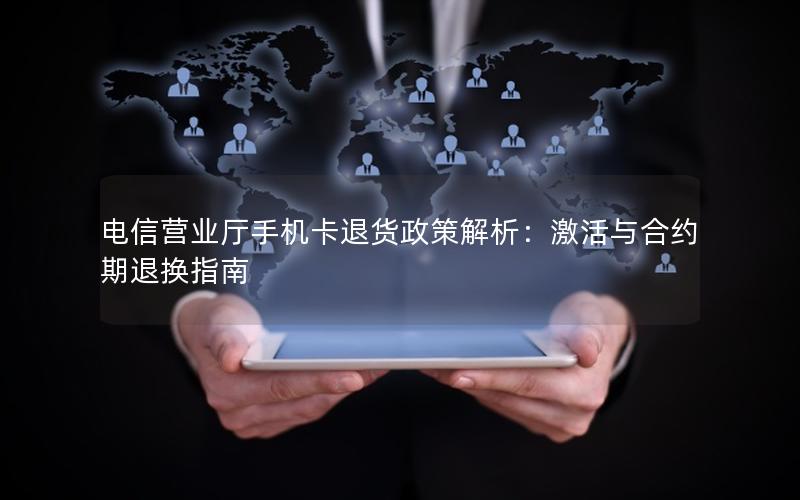 电信营业厅手机卡退货政策解析：激活与合约期退换指南