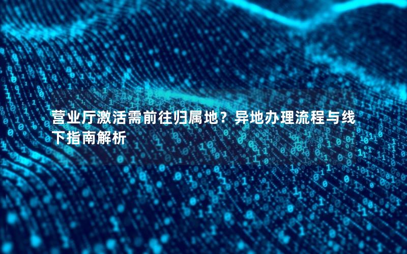 营业厅激活需前往归属地？异地办理流程与线下指南解析