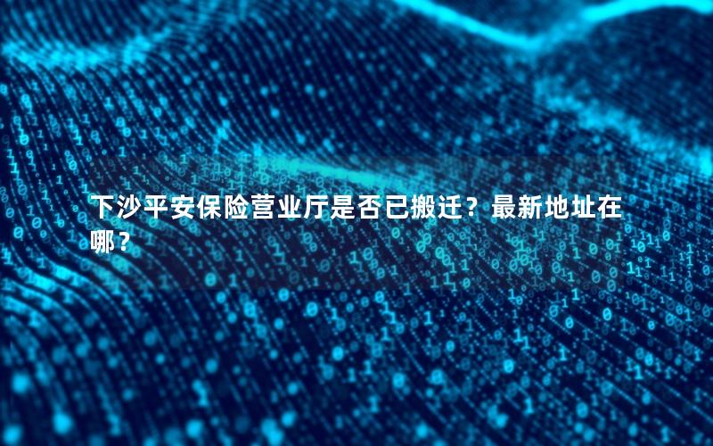 下沙平安保险营业厅是否已搬迁？最新地址在哪？