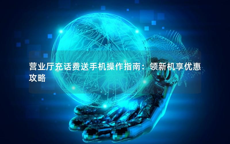 营业厅充话费送手机操作指南：领新机享优惠攻略