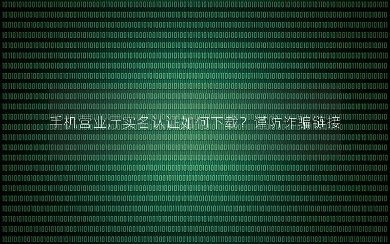 手机营业厅实名认证如何下载？谨防诈骗链接