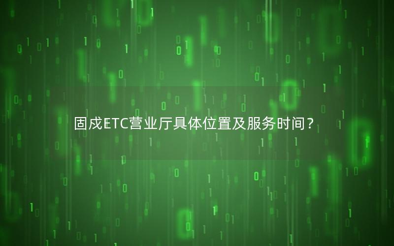 固戍ETC营业厅具体位置及服务时间？
