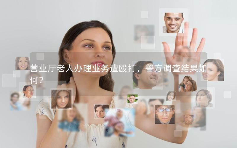 营业厅老人办理业务遭殴打，警方调查结果如何？