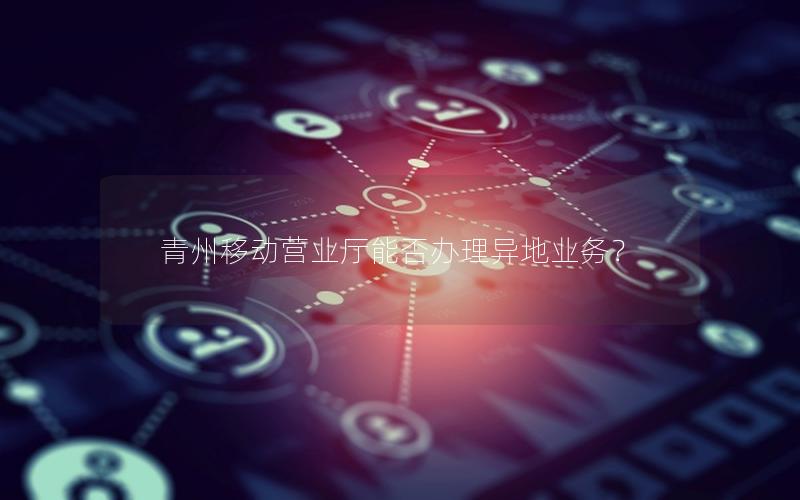 青州移动营业厅能否办理异地业务？