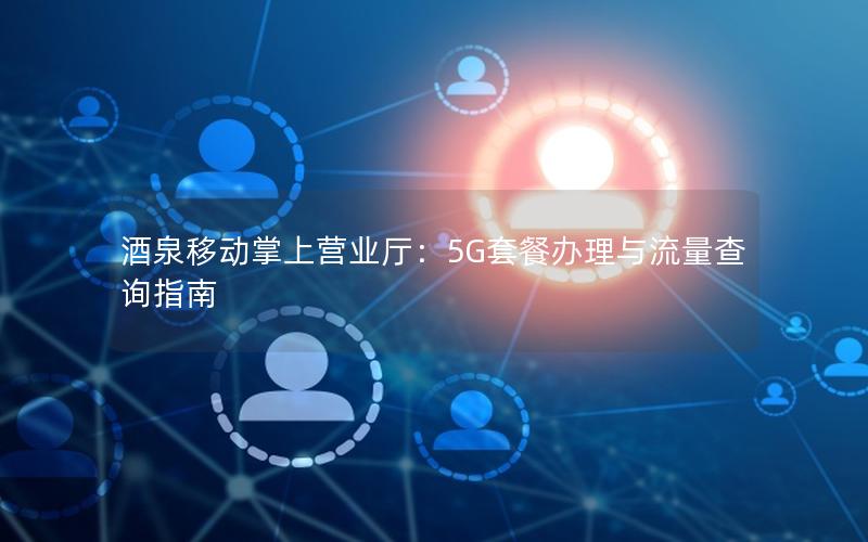 酒泉移动掌上营业厅：5G套餐办理与流量查询指南