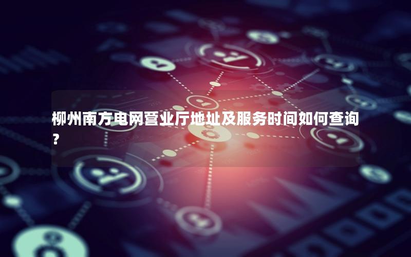 柳州南方电网营业厅地址及服务时间如何查询？