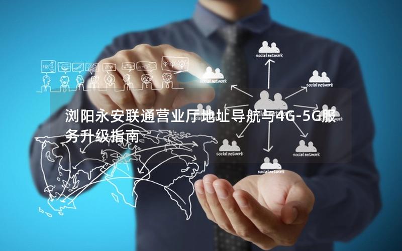 浏阳永安联通营业厅地址导航与4G-5G服务升级指南