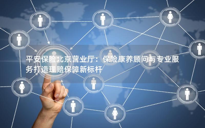 平安保险北京营业厅：保险康养顾问与专业服务打造理赔保障新标杆