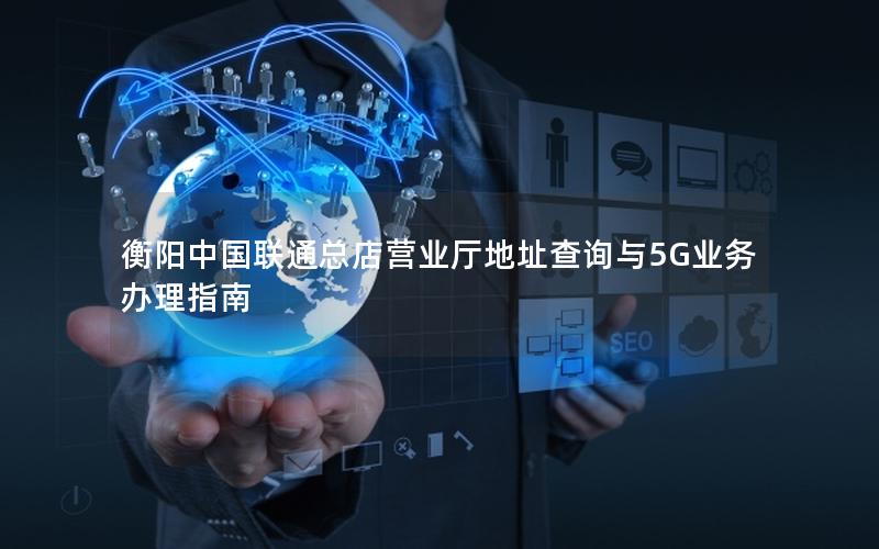 衡阳中国联通总店营业厅地址查询与5G业务办理指南