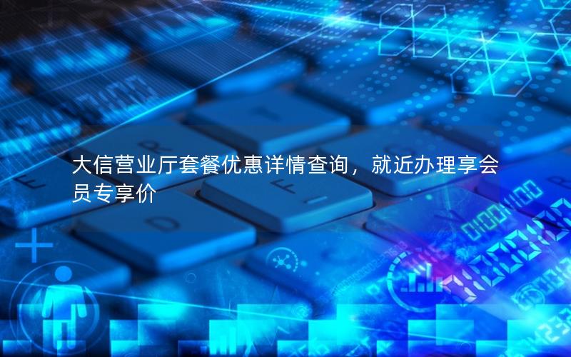 大信营业厅套餐优惠详情查询，就近办理享会员专享价