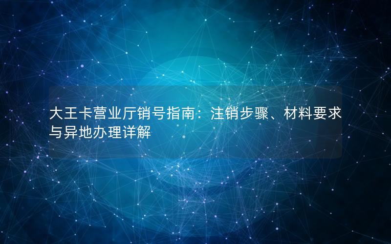 大王卡营业厅销号指南：注销步骤、材料要求与异地办理详解