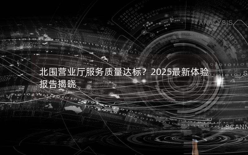 北围营业厅服务质量达标？2025最新体验报告揭晓