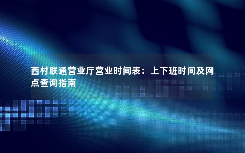 西村联通营业厅营业时间表：上下班时间及网点查询指南