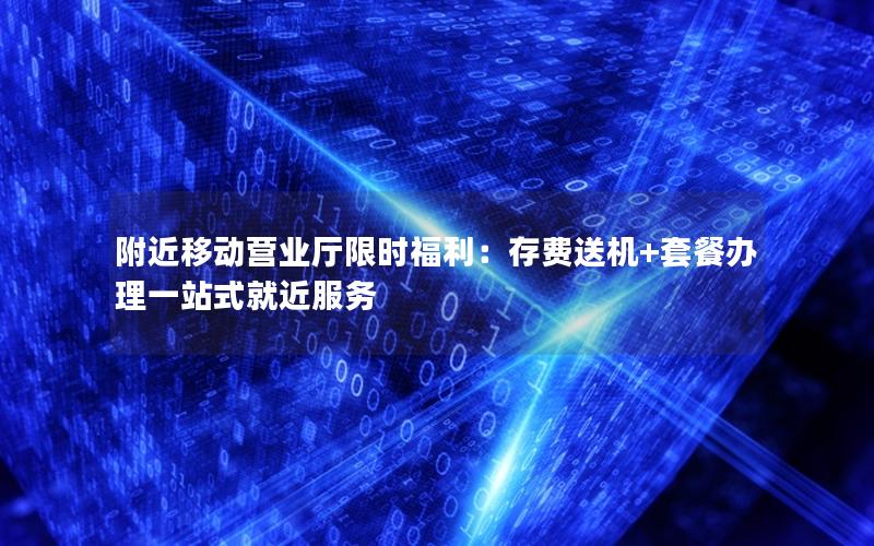 附近移动营业厅限时福利：存费送机+套餐办理一站式就近服务