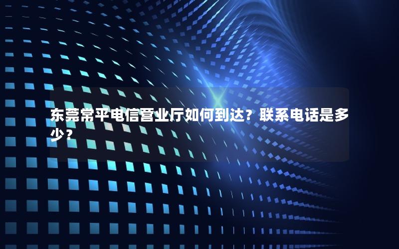 东莞常平电信营业厅如何到达？联系电话是多少？