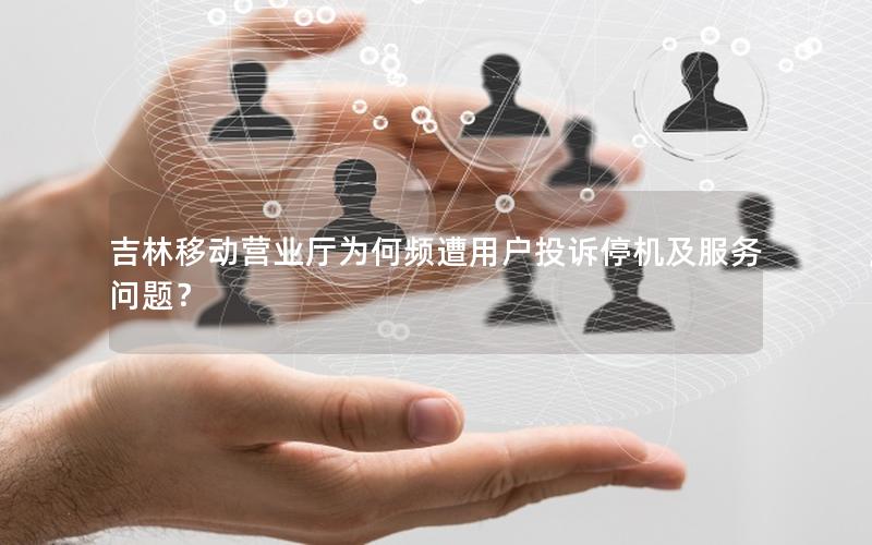 吉林移动营业厅为何频遭用户投诉停机及服务问题？