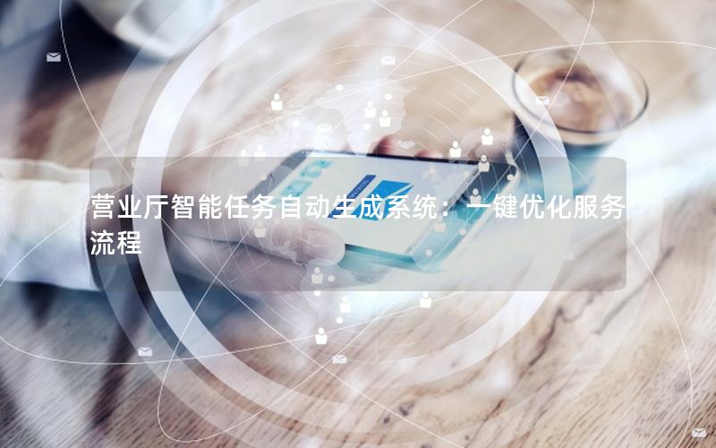 营业厅智能任务自动生成系统：一键优化服务流程