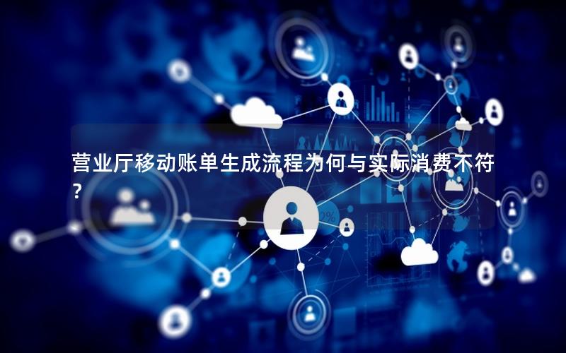 营业厅移动账单生成流程为何与实际消费不符？