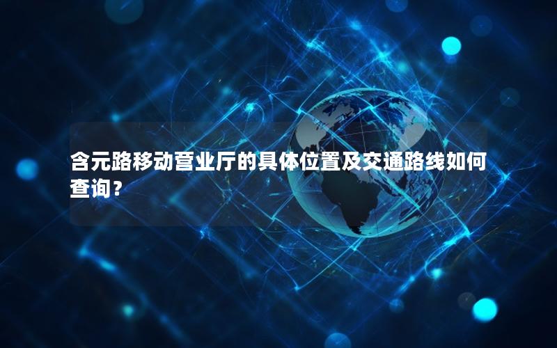 含元路移动营业厅的具体位置及交通路线如何查询？