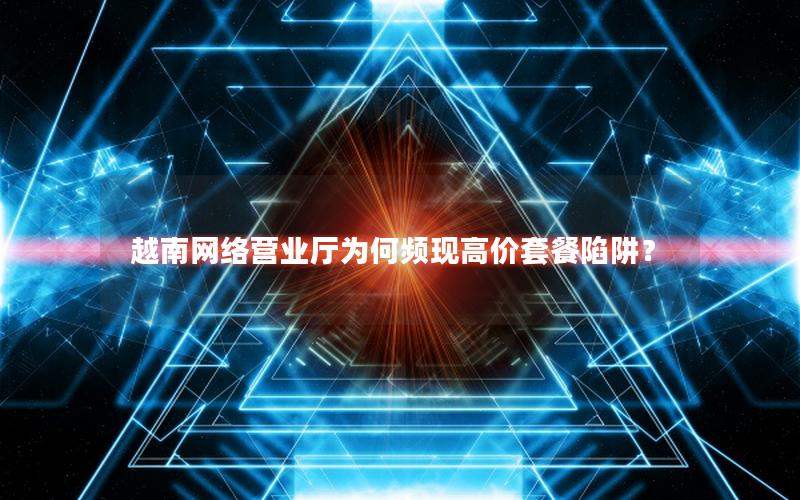 越南网络营业厅为何频现高价套餐陷阱？