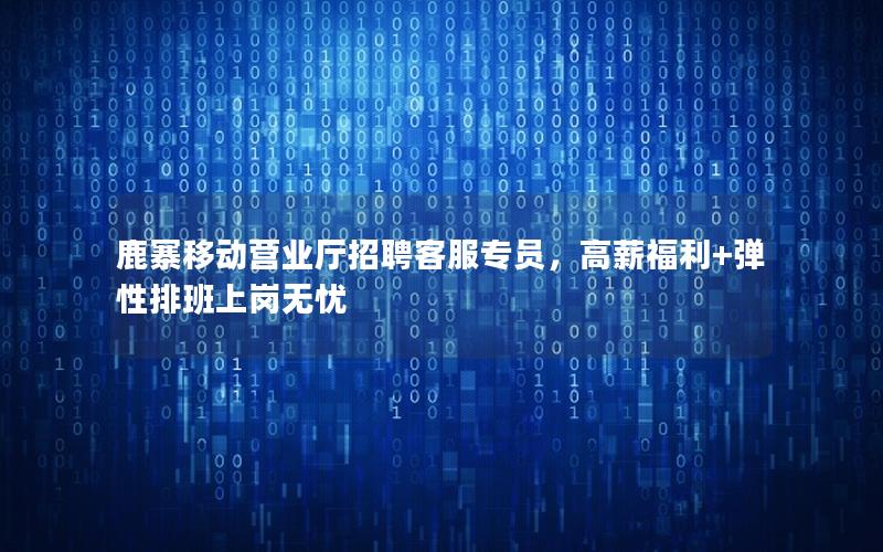 鹿寨移动营业厅招聘客服专员，高薪福利+弹性排班上岗无忧