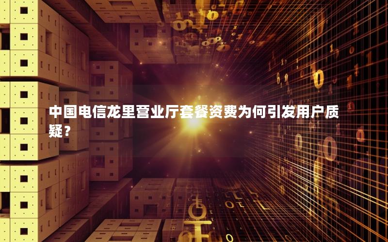 中国电信龙里营业厅套餐资费为何引发用户质疑？