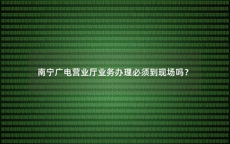 南宁广电营业厅业务办理必须到现场吗？