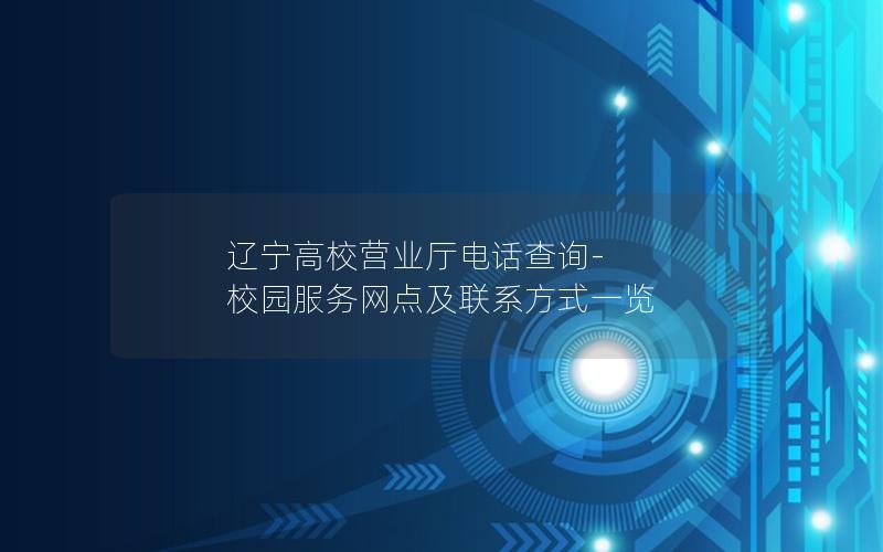 辽宁高校营业厅电话查询-校园服务网点及联系方式一览