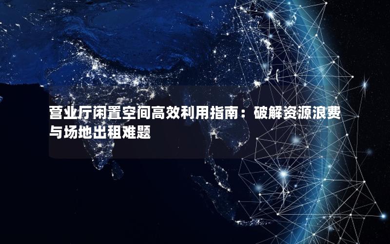 营业厅闲置空间高效利用指南：破解资源浪费与场地出租难题