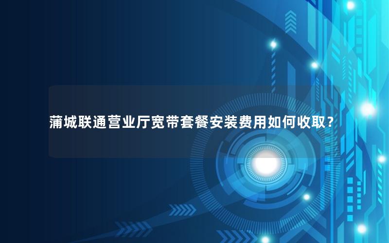 蒲城联通营业厅宽带套餐安装费用如何收取？