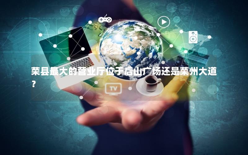 荣县最大的营业厅位于后山广场还是荣州大道？