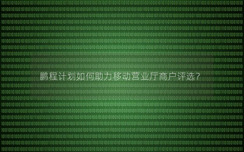 鹏程计划如何助力移动营业厅商户评选？