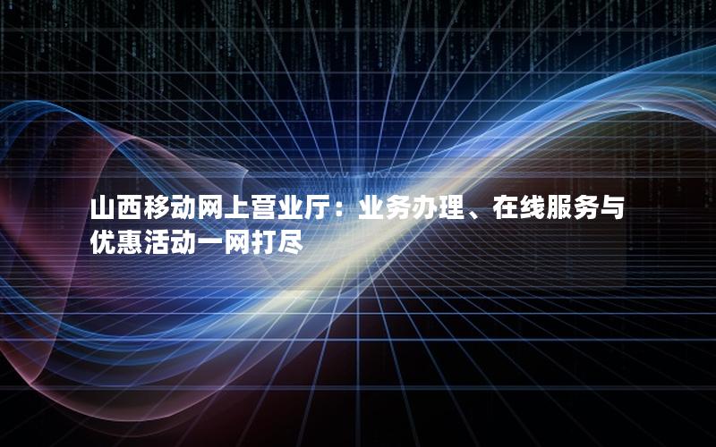 山西移动网上营业厅：业务办理、在线服务与优惠活动一网打尽