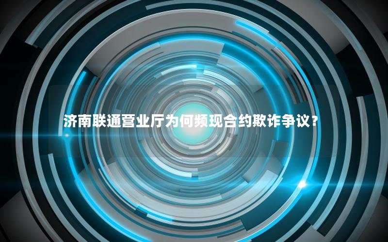 济南联通营业厅为何频现合约欺诈争议？