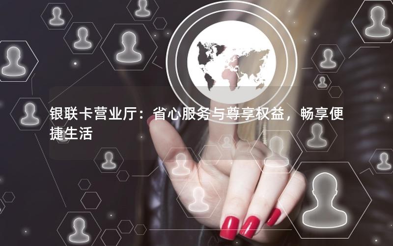 银联卡营业厅：省心服务与尊享权益，畅享便捷生活