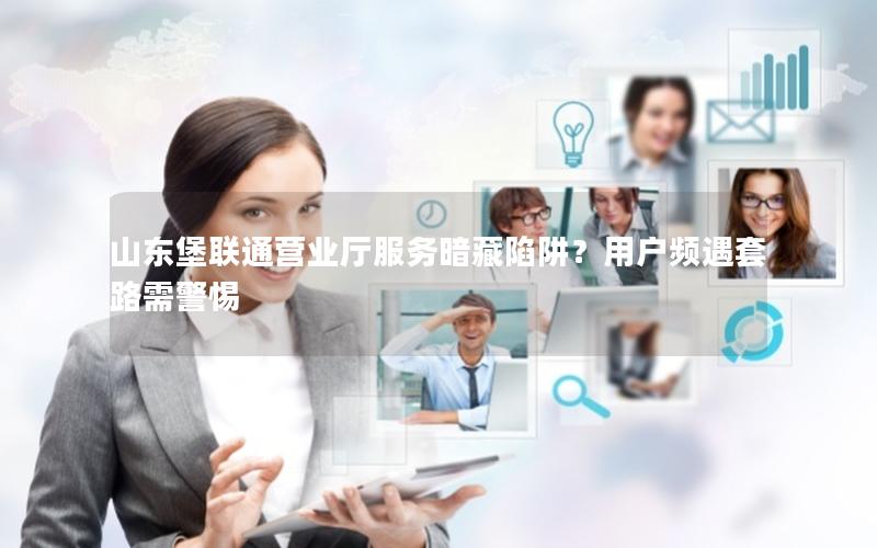 山东堡联通营业厅服务暗藏陷阱？用户频遇套路需警惕