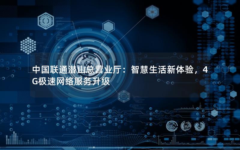 中国联通潜山总营业厅：智慧生活新体验，4G极速网络服务升级