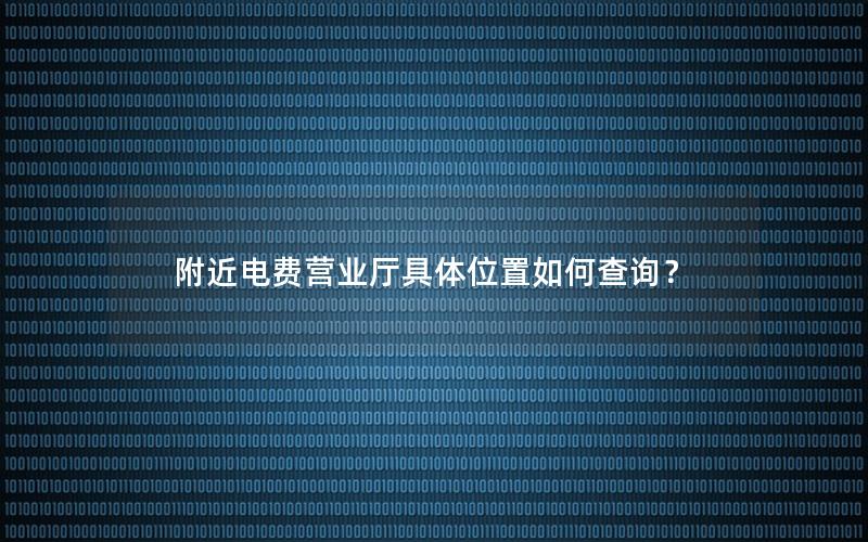 附近电费营业厅具体位置如何查询？