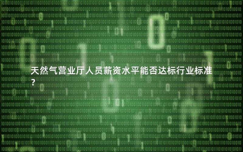 天然气营业厅人员薪资水平能否达标行业标准？