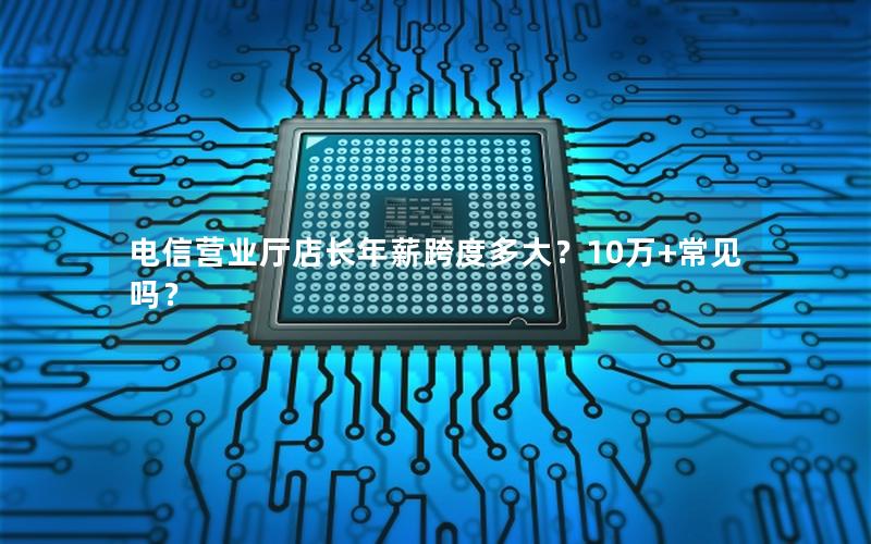 电信营业厅店长年薪跨度多大？10万+常见吗？