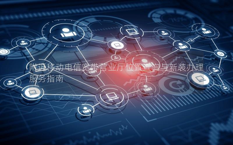 附近移动电信宽带营业厅位置查询与新装办理服务指南