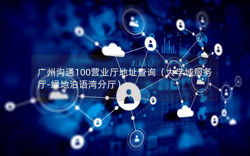 广州沟通100营业厅地址查询（大学城服务厅-绿地泊语湾分厅）