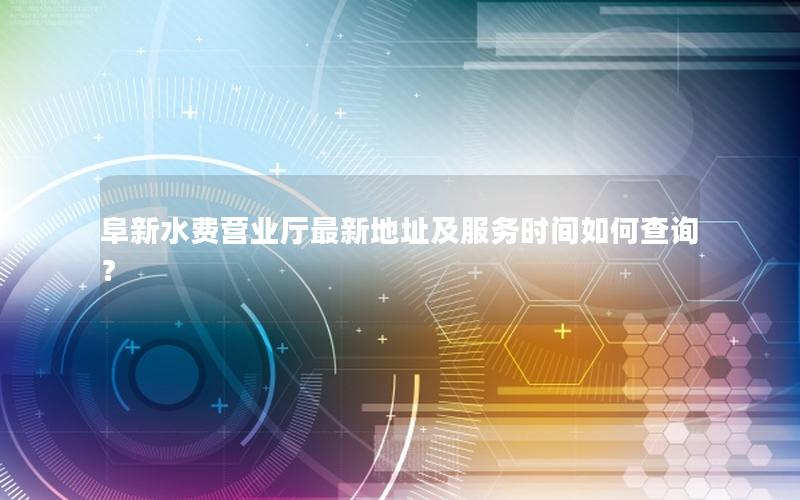 阜新水费营业厅最新地址及服务时间如何查询？