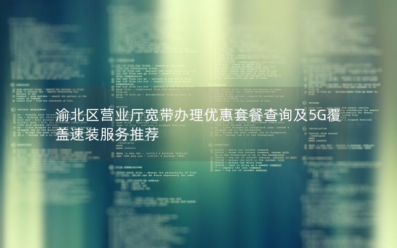 渝北区营业厅宽带办理优惠套餐查询及5G覆盖速装服务推荐