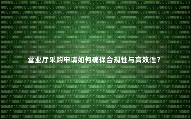 营业厅采购申请如何确保合规性与高效性？