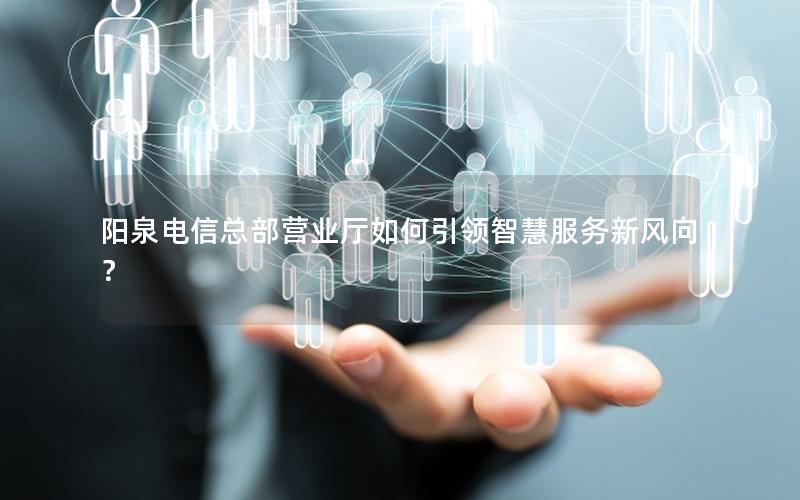 阳泉电信总部营业厅如何引领智慧服务新风向？