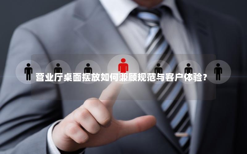 营业厅桌面摆放如何兼顾规范与客户体验？