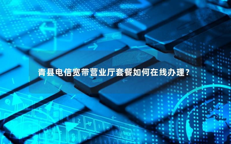 青县电信宽带营业厅套餐如何在线办理？