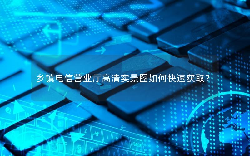 乡镇电信营业厅高清实景图如何快速获取？