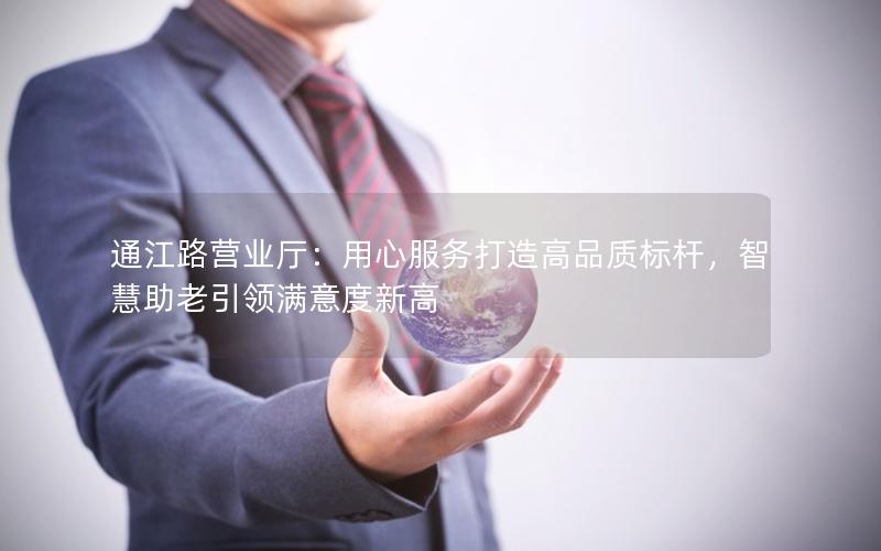 通江路营业厅：用心服务打造高品质标杆，智慧助老引领满意度新高